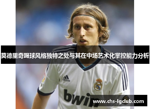 莫德里奇踢球风格独特之处与其在中场艺术化掌控能力分析