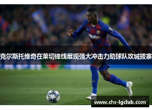 克尔斯托维奇在莱切锋线展现强大冲击力助球队攻城拔寨