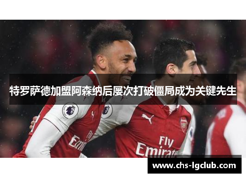 特罗萨德加盟阿森纳后屡次打破僵局成为关键先生 特罗萨德加盟阿森纳后屡次打破僵局成为关键先生